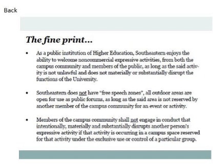 The fine print...
• As a public institution of Higher Education, Southeastern enjoys the ability to welcome noncommercial expressive activities, from both the campus community and members of the public, as long as the said activ. ity is not unlawful and does not materially or substantially disrupt the functions of the University.
Southeastem does pot have "free speech zones", all outdoor areas are open for use as public forums, as long as the said area is not reserved by another member of the campus community for an event or activity.
• Members of the campus community shall not engage in conduct that intentionally, materially and substantially disrupts another person's expressive activity if that activity is occurring in a campus space reserved for that activity under the exclusive use or control of a particular group.