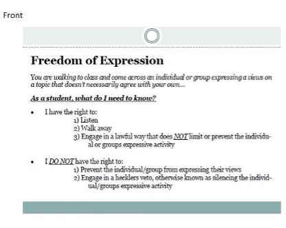 Freedom of Expression
You are walking to class and come across an individual or group expressing a views on a topic that doesn't necessarily agree with your own..
As a student, what do I need to know?
• I have the right to:
1) Listen
2) Walk away
3) Engage in a lawful way that does NOT limit or prevent the individual or groups expressive activity
• I DO NOT have the right to:
1) Prevent the individual/group from expressing their views
2) Engage in a hecklers veto, otherwise known as silencing the individual/groups expressive activity